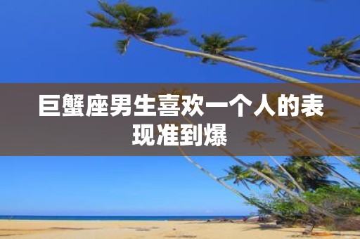 巨蟹座男生喜欢一个人的表现准到爆