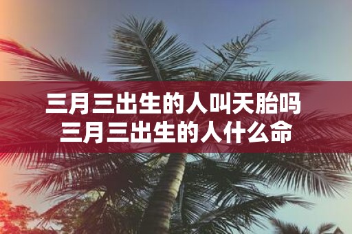 三月三出生的人叫天胎吗 三月三出生的人什么命