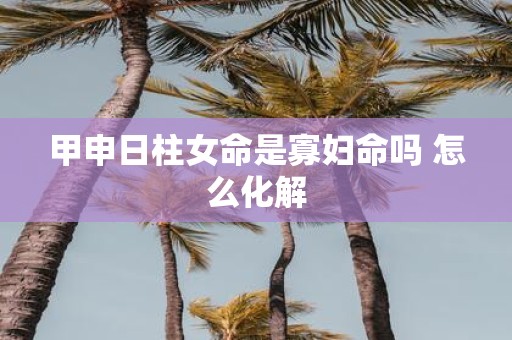 甲申日柱女命是寡妇命吗 怎么化解