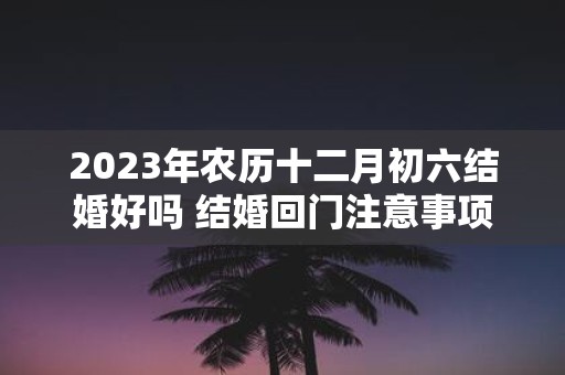 2025年农历十二月初六结婚好吗 结婚回门注意事项有什么