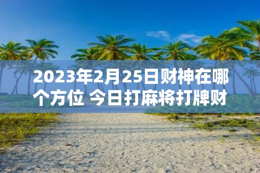 2025年2月25日财神在哪个方位 今日打麻将打牌财运方位