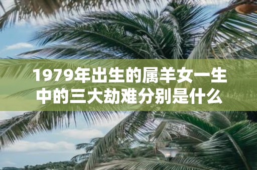 1979年出生的属羊女一生中的三大劫难分别是什么