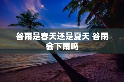 谷雨是春天还是夏天 谷雨会下雨吗