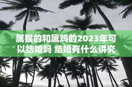属猴的和属鸡的2025年可以结婚吗 结婚有什么讲究