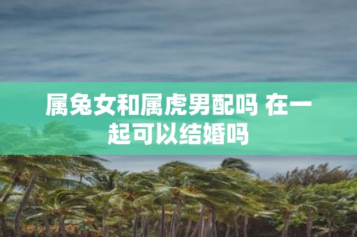 属兔女和属虎男配吗 在一起可以结婚吗