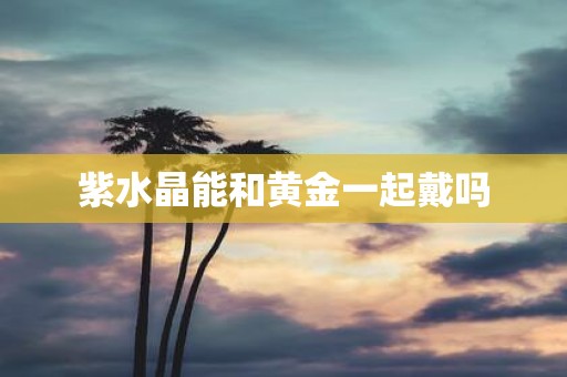 紫水晶能和黄金一起戴吗