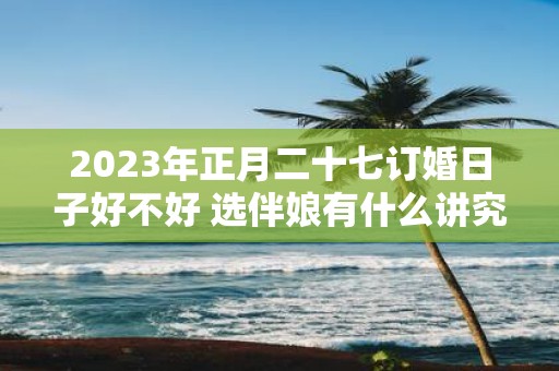 2025年正月二十七订婚日子好不好 选伴娘有什么讲究吗