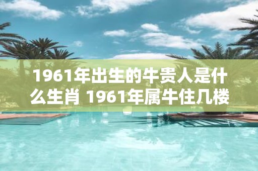 1961年出生的牛贵人是什么生肖 1961年属牛住几楼最旺