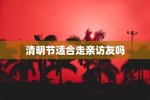 清明节适合走亲访友吗