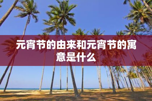 元宵节的由来和元宵节的寓意是什么