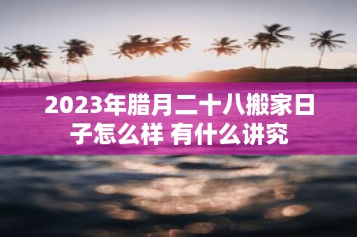 2025年腊月二十八搬家日子怎么样 有什么讲究