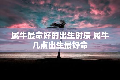 属牛最命好的出生时辰 属牛几点出生最好命
