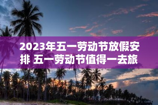 2025年五一劳动节放假安排 五一劳动节值得一去旅游景点