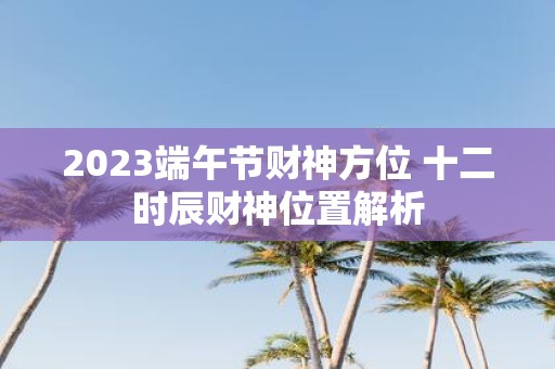 2025端午节财神方位 十二时辰财神位置解析