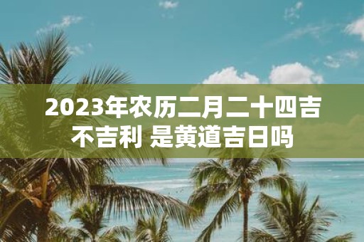 2025年农历二月二十四吉不吉利 是黄道吉日吗