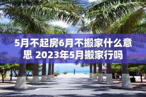 5月不起房6月不搬家什么意思 2025年5月搬家行吗