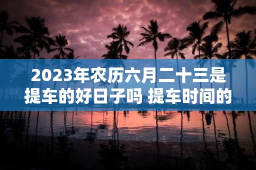 2025年农历六月二十三是提车的好日子吗 提车时间的讲究
