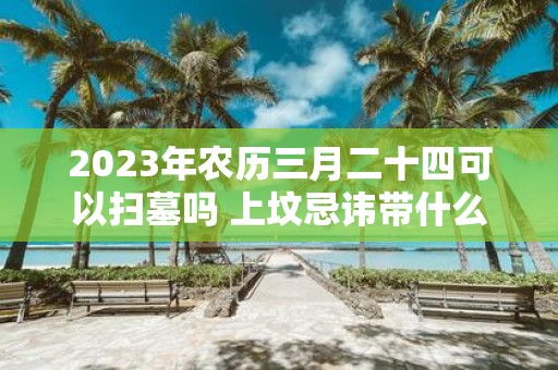 2025年农历三月二十四可以扫墓吗 上坟忌讳带什么水果