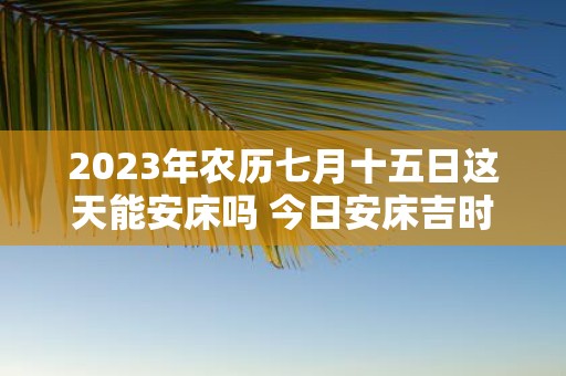 2025年农历七月十五日这天能安床吗 今日安床吉时查询