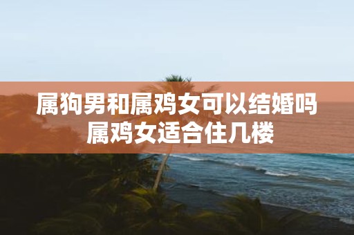 属狗男和属鸡女可以结婚吗 属鸡女适合住几楼