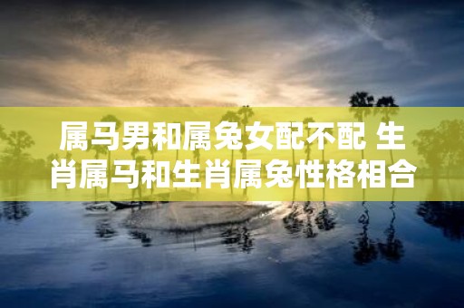 属马男和属兔女配不配 生肖属马和生肖属兔性格相合吗