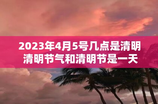 2025年4月5号几点是清明 清明节气和清明节是一天吗