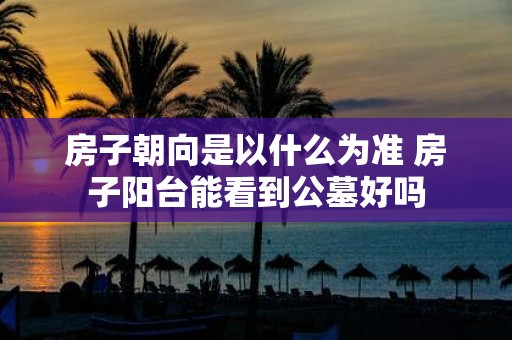 房子朝向是以什么为准 房子阳台能看到公墓好吗