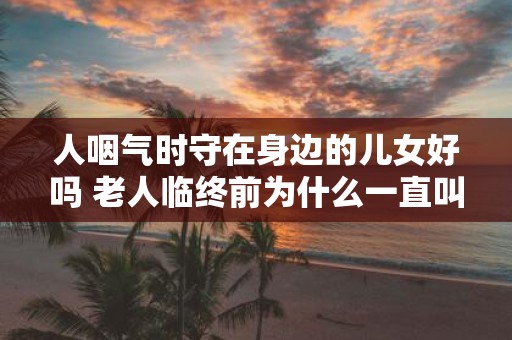 人咽气时守在身边的儿女好吗 老人临终前为什么一直叫喊