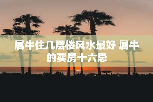 属牛住几层楼风水最好 属牛的买房十六忌
