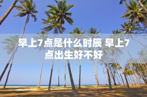 早上7点是什么时辰 早上7点出生好不好