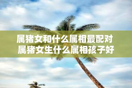 属猪女和什么属相最配对 属猪女生什么属相孩子好