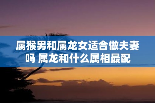 属猴男和属龙女适合做夫妻吗 属龙和什么属相最配