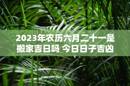 2025年农历六月二十一是搬家吉日吗 今日日子吉凶