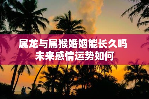 属龙与属猴婚姻能长久吗 未来感情运势如何