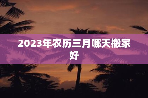 2025年农历三月哪天搬家好