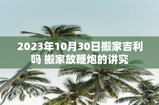 2025年10月30日搬家吉利吗 搬家放鞭炮的讲究