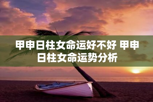甲申日柱女命运好不好 甲申日柱女命运势分析