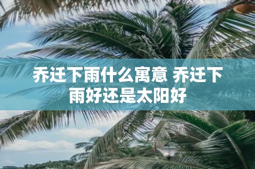 乔迁下雨什么寓意 乔迁下雨好还是太阳好