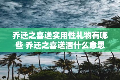 乔迁之喜送实用性礼物有哪些 乔迁之喜送酒什么意思