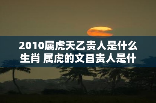 2010属虎天乙贵人是什么生肖 属虎的文昌贵人是什么生肖
