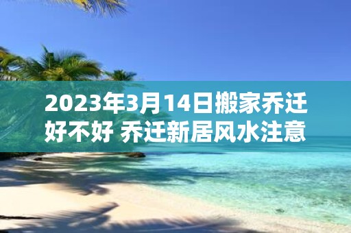 2025年3月14日搬家乔迁好不好 乔迁新居风水注意事项