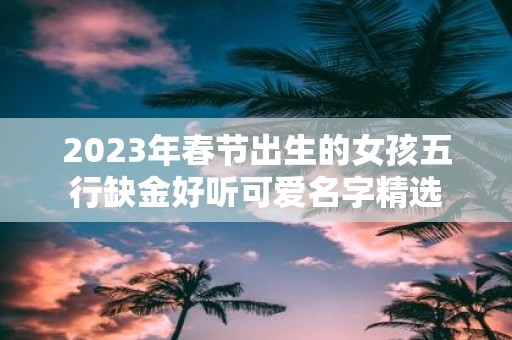 2025年春节出生的女孩五行缺金好听可爱名字精选