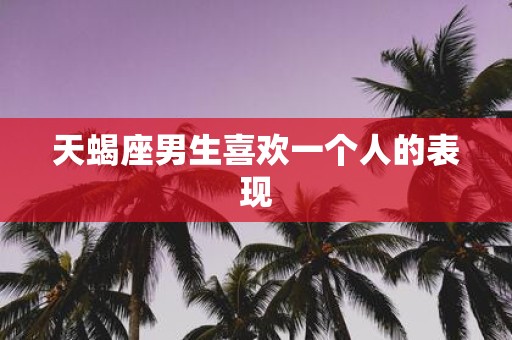 天蝎座男生喜欢一个人的表现