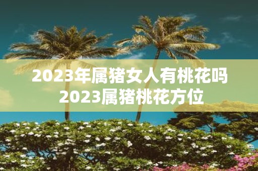 2025年属猪女人有桃花吗 2025属猪桃花方位