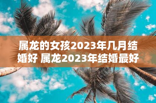 属龙的女孩2025年几月结婚好 属龙2025年结婚最好的日子