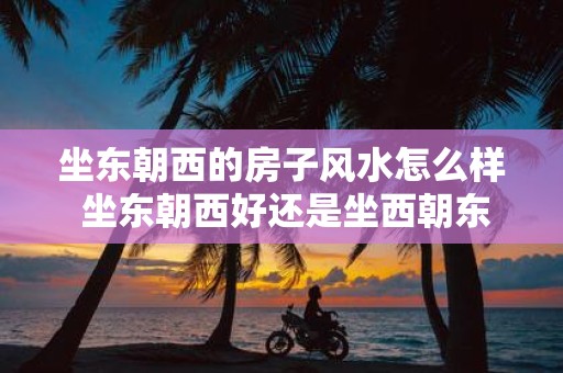 坐东朝西的房子风水怎么样 坐东朝西好还是坐西朝东好
