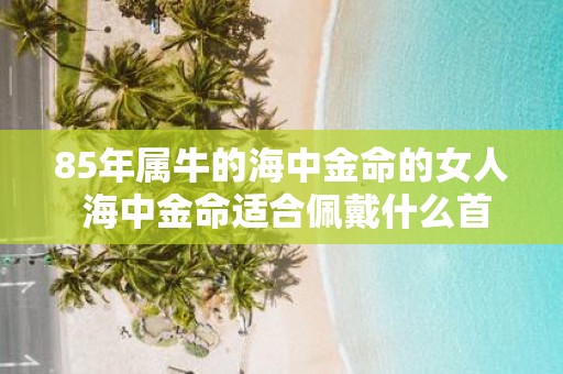 85年属牛的海中金命的女人 海中金命适合佩戴什么首饰