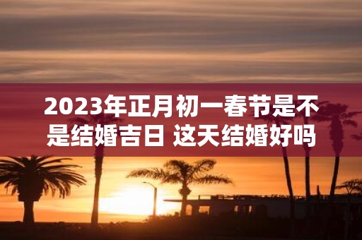 2025年正月初一春节是不是结婚吉日 这天结婚好吗