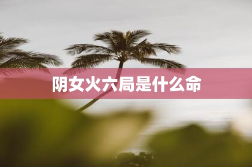 阴女火六局是什么命