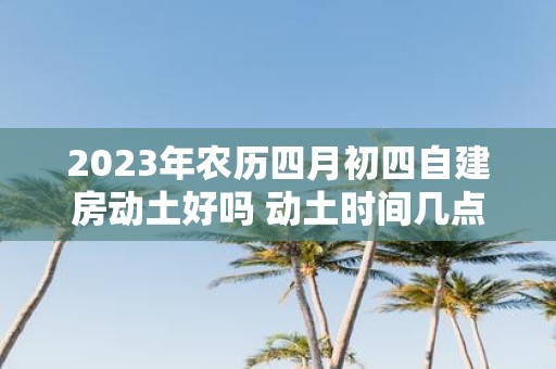 2025年农历四月初四自建房动土好吗 动土时间几点好
